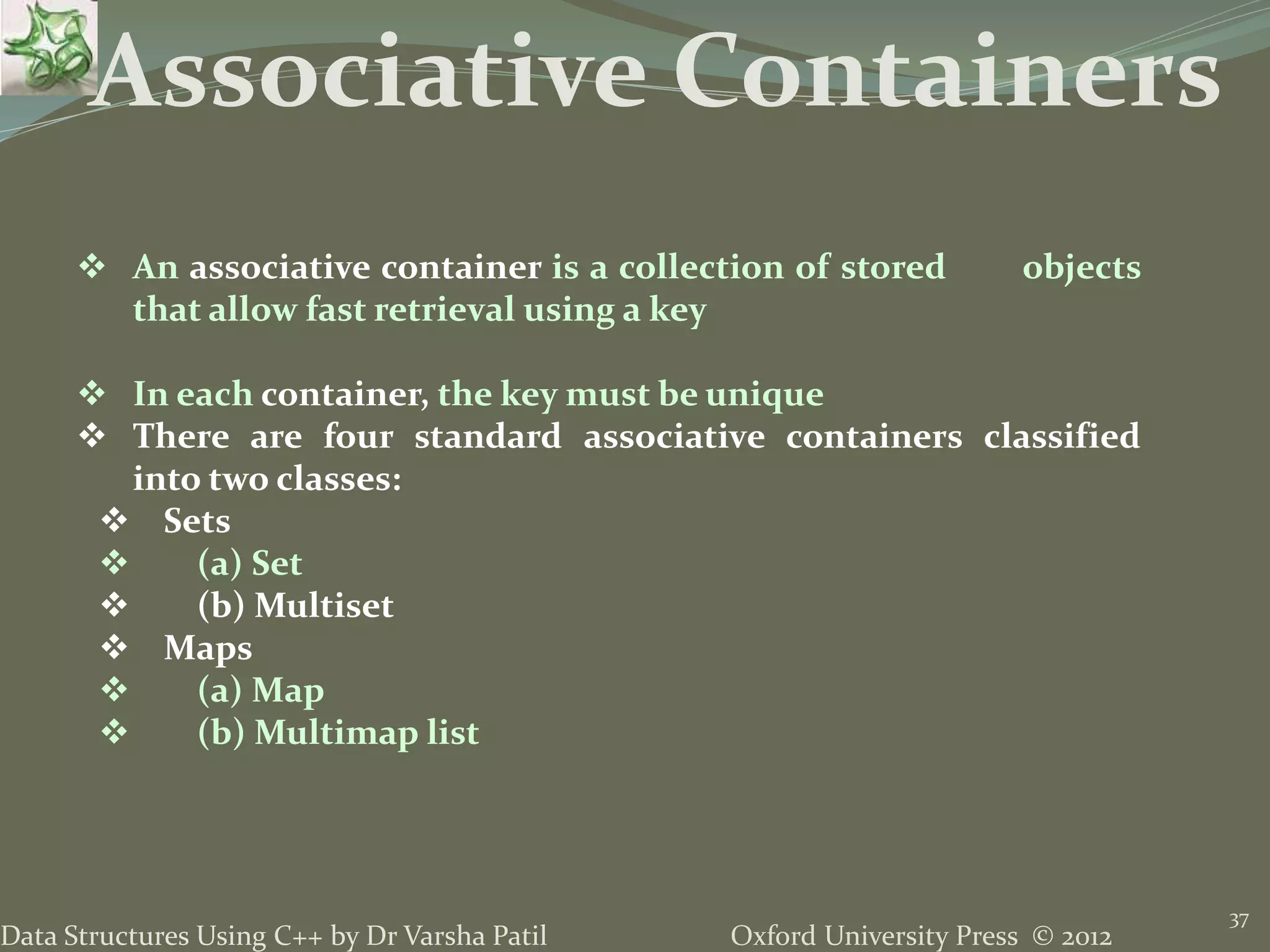 Oxford University Press © 2012Data Structures Using C++ by Dr Varsha Patil
37
Associative Containers
 An associative container is a collection of stored objects
that allow fast retrieval using a key
 In each container, the key must be unique
 There are four standard associative containers classified
into two classes:
 Sets
 (a) Set
 (b) Multiset
 Maps
 (a) Map
 (b) Multimap list
 