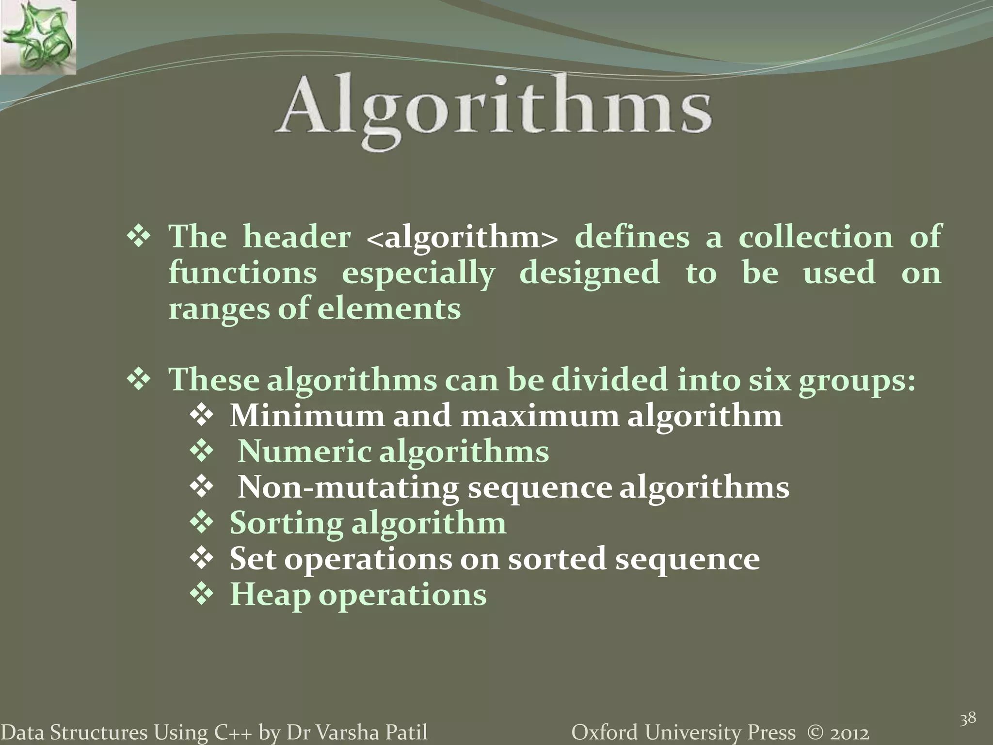 Oxford University Press © 2012Data Structures Using C++ by Dr Varsha Patil
38
 The header <algorithm> defines a collection of
functions especially designed to be used on
ranges of elements
 These algorithms can be divided into six groups:
 Minimum and maximum algorithm
 Numeric algorithms
 Non-mutating sequence algorithms
 Sorting algorithm
 Set operations on sorted sequence
 Heap operations
 