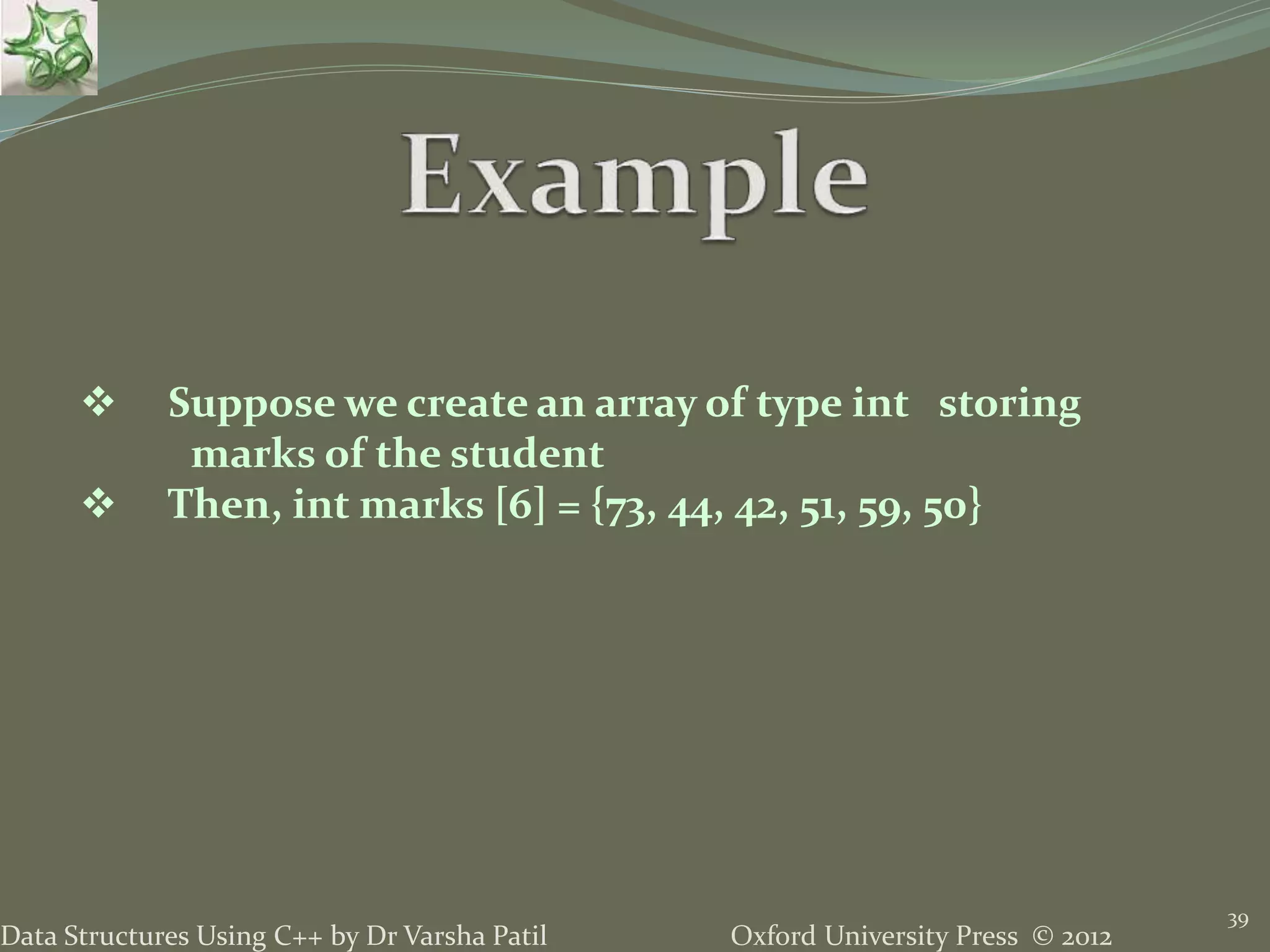 Oxford University Press © 2012Data Structures Using C++ by Dr Varsha Patil
39
 Suppose we create an array of type int storing
marks of the student
 Then, int marks [6] = {73, 44, 42, 51, 59, 50}
 