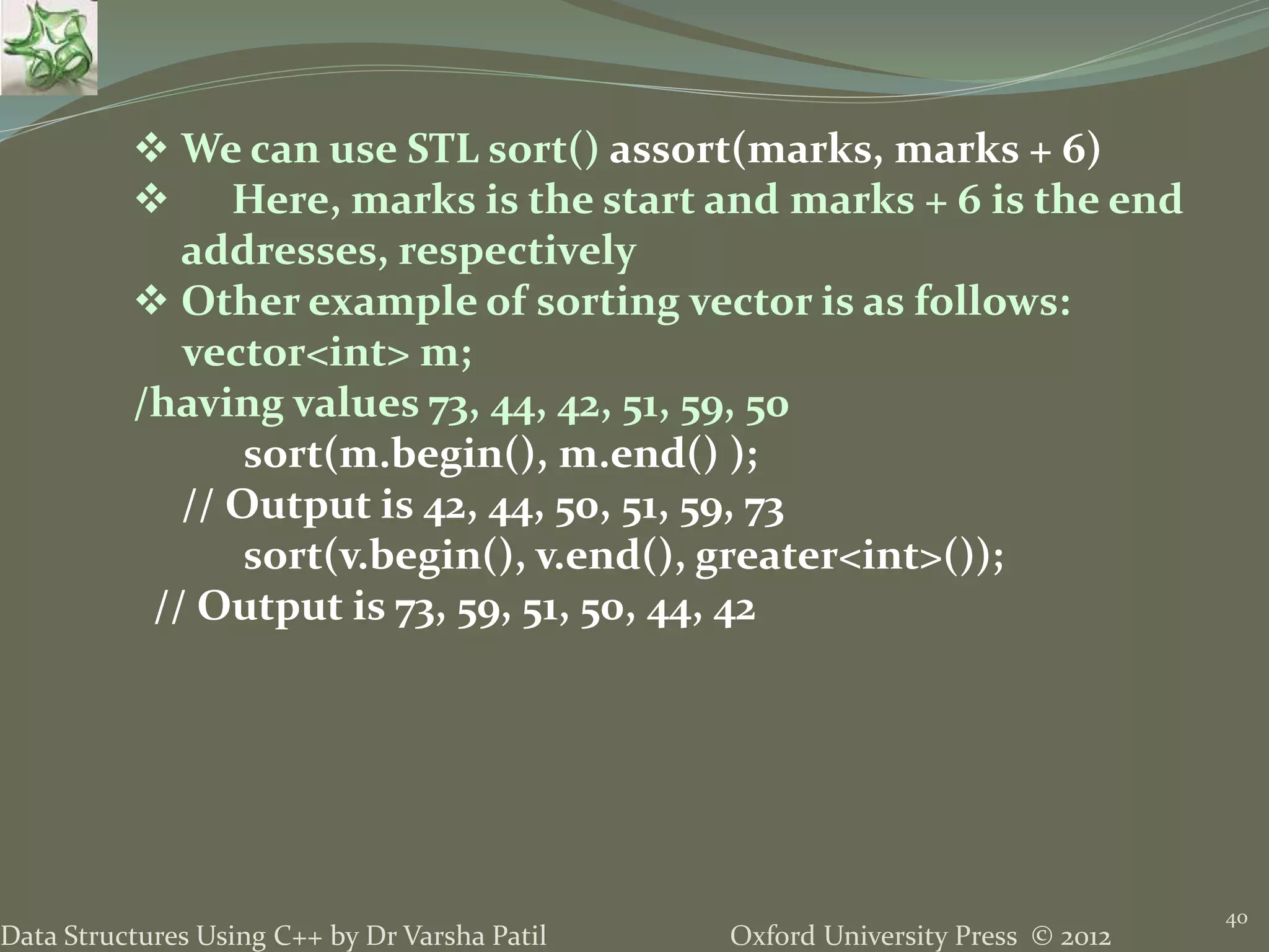 Oxford University Press © 2012Data Structures Using C++ by Dr Varsha Patil
40
 We can use STL sort() assort(marks, marks + 6)
 Here, marks is the start and marks + 6 is the end
addresses, respectively
 Other example of sorting vector is as follows:
vector<int> m;
/having values 73, 44, 42, 51, 59, 50
sort(m.begin(), m.end() );
// Output is 42, 44, 50, 51, 59, 73
sort(v.begin(), v.end(), greater<int>());
// Output is 73, 59, 51, 50, 44, 42
 