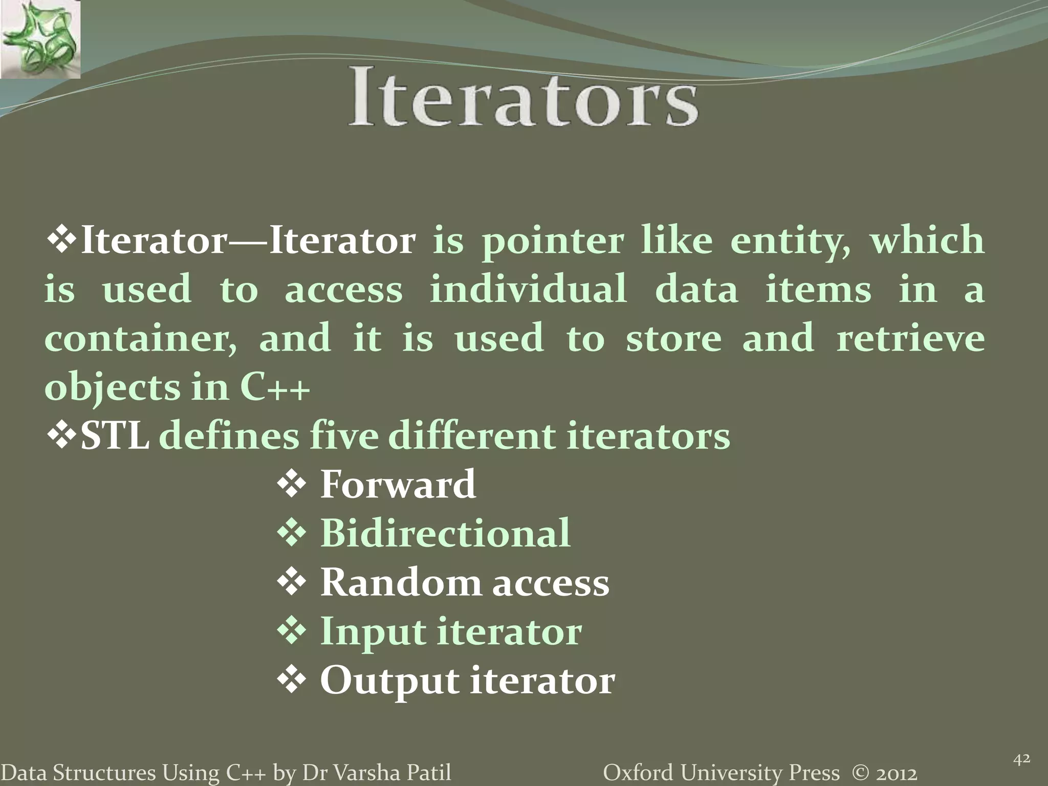 Oxford University Press © 2012Data Structures Using C++ by Dr Varsha Patil
42
Iterator—Iterator is pointer like entity, which
is used to access individual data items in a
container, and it is used to store and retrieve
objects in C++
STL defines five different iterators
 Forward
 Bidirectional
 Random access
 Input iterator
 Output iterator
 