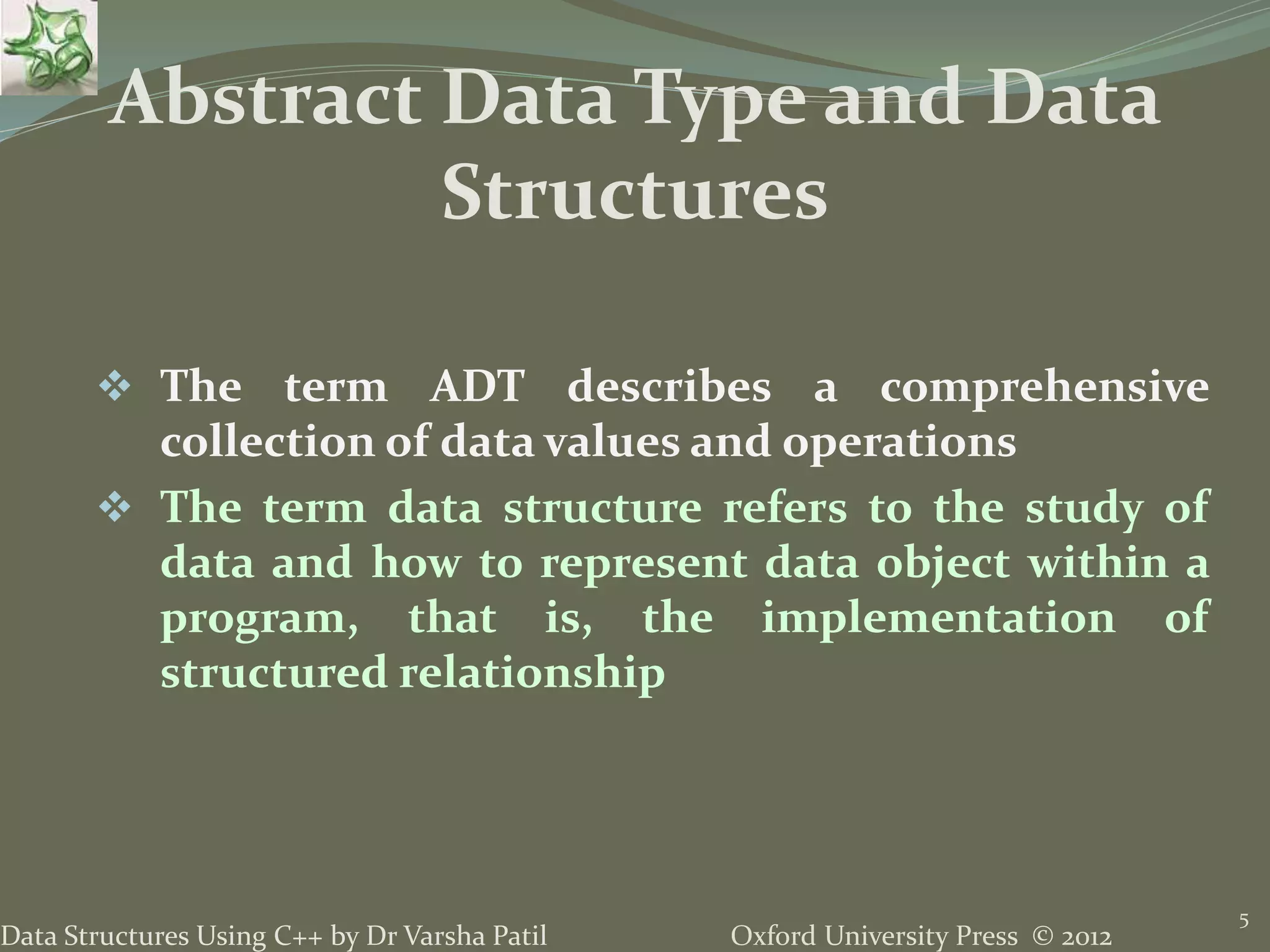 Oxford University Press © 2012Data Structures Using C++ by Dr Varsha Patil
5
 The term ADT describes a comprehensive
collection of data values and operations
 The term data structure refers to the study of
data and how to represent data object within a
program, that is, the implementation of
structured relationship
Abstract Data Type and Data
Structures
 