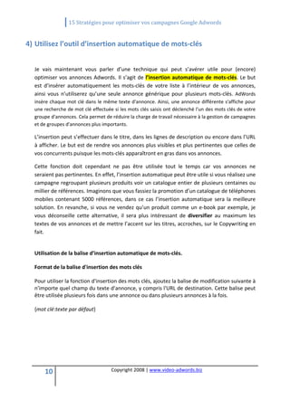                15 Stratégies pour optimiser vos campagnes Google Adwords 
   

4) Utilisez l’outil d’insertion automatique de mots‐clés 
    
  Je  vais  maintenant  vous  parler  d’une  technique  qui  peut  s’avérer  utile  pour  (encore) 
  optimiser  vos  annonces  Adwords.  Il  s’agit  de  l’insertion  automatique  de  mots‐clés.  Le  but 
  est  d’insérer  automatiquement  les  mots‐clés  de  votre  liste  à  l’intérieur  de  vos  annonces, 
  ainsi  vous  n’utiliserez  qu’une  seule  annonce  générique  pour  plusieurs  mots‐clés.  AdWords 
  insère chaque mot clé dans le même texte d'annonce. Ainsi, une annonce différente s'affiche pour 
  une recherche de mot clé effectuée si les mots clés saisis ont déclenché l'un des mots clés de votre 
  groupe d'annonces. Cela permet de réduire la charge de travail nécessaire à la gestion de campagnes 
  et de groupes d'annonces plus importants. 

  L’insertion peut s’effectuer dans le titre, dans les lignes de description ou encore dans l’URL 
  à afficher. Le but est de rendre vos annonces plus visibles et plus pertinentes que celles de 
  vos concurrents puisque les mots‐clés apparaîtront en gras dans vos annonces. 

  Cette  fonction  doit  cependant  ne  pas  être  utilisée  tout  le  temps  car  vos  annonces  ne 
  seraient pas pertinentes. En effet, l’insertion automatique peut être utile si vous réalisez une 
  campagne regroupant plusieurs produits voir un catalogue entier de plusieurs centaines ou 
  millier de références. Imaginons que vous fassiez la promotion d’un catalogue de téléphones 
  mobiles  contenant  5000  références,  dans  ce  cas  l’insertion  automatique  sera  la  meilleure 
  solution.  En  revanche,  si  vous  ne  vendez  qu’un  produit  comme  un  e‐book  par  exemple,  je 
  vous  déconseille  cette  alternative,  il  sera  plus  intéressant  de  diversifier  au  maximum  les 
  textes de vos annonces et de mettre l’accent sur les titres, accroches, sur le Copywriting en 
  fait. 

   
  Utilisation de la balise d’insertion automatique de mots‐clés. 

  Format de la balise d'insertion des mots clés 

  Pour utiliser la fonction d'insertion des mots clés, ajoutez la balise de modification suivante à 
  n'importe quel champ du texte d'annonce, y compris l'URL de destination. Cette balise peut 
  être utilisée plusieurs fois dans une annonce ou dans plusieurs annonces à la fois.  

  {mot clé:texte par défaut} 

   

   

   

      10                             Copyright 2008 | www.video‐adwords.biz 
                                                         
                                                         
                                                    
 
