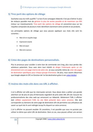                 15 Stratégies pour optimiser vos campagnes Google Adwords 
   

5) Tirez parti des options de ciblage 
  Souhaitez‐vous du trafic qualifié ? Le but d’une campagne Adwords n'est pas d'attirer le plus 
  de  visiteurs  possible  mais  de  générer  le  plus  de  ventes  possible  et  de  maximiser  son  ROI 
  (retour  sur  investissement).  Tirez  parti  des  options  de  ciblage  et  concentrer‐vous  sur  les 
  requêtes composées de plusieurs mots identifiant clairement votre activité et vos produits.  

  Les  principales  options  de  ciblage  que  vous  pouvez  appliquer  aux  mots  clés  sont  les 
  suivantes : 

          •   Mot clé en requête large 

          •   Expression exacte 

          •   Mot clé exact 

          •   Mot clé à exclure 

   
6) Créez des pages de destinations personnalisés. 
  Plus  le  processus  pour  accéder  à  votre  bon  de  commande  sera  long,  plus  vous  perdez  des 
  acheteurs  potentiels.  Vous  avez  alors  tout  intérêt  de  diriger  l'internaute  après  un  clic 
  directement vers une page interne de votre site. Je vous conseille même de créer des pages 
  de destination spécifiques pour chaque groupe d’annonce. De plus, nous savons désormais 
  que Google adapte le CPC en fonction de l'url de destination grâce à son robot AdsBot



7) Insérez des mots‐clés dans vos URL à afficher. 
    
  L’url à afficher est celle que les internautes verront. Vous devez donc y prêter une grande 
  attention car de plus en plus d’internautes regardent de près cette URL afin de s’assurer du 
  professionnalisme  des  sites  web  qui  annoncent  sur  Adwords.  Idéalement  l’URL  à  afficher 
  doit  refléter  exactement  l'URL  du  site  Web  présenté  dans  votre  annonce.  Elle  doit 
  correspondre au domaine de votre page de destination afin de permettre aux utilisateurs de 
  savoir sur quel site ils sont redirigés lorsqu'ils cliquent sur votre annonce. 

  L’url  à  afficher  ne  pouvant  excéder  35  caractères,  il  est  possible  que  vous  ne  puissiez  pas 
  utiliser la même que votre URL de destination. Dans ce cas, vous pouvez utiliser une version 



      11                              Copyright 2008 | www.video‐adwords.biz 
                                                          
                                                          
                                                     
 