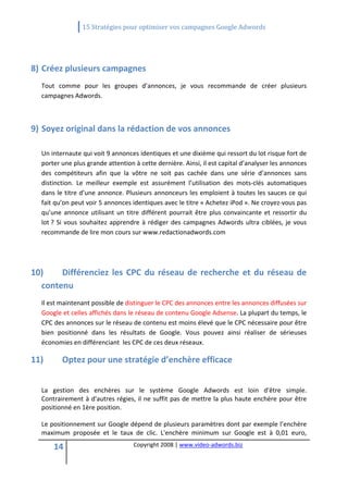                15 Stratégies pour optimiser vos campagnes Google Adwords 
   

                                                      

8) Créez plusieurs campagnes 
  Tout  comme  pour  les  groupes  d’annonces,  je  vous  recommande  de  créer  plusieurs 
  campagnes Adwords. 

   

9) Soyez original dans la rédaction de vos annonces 
    
  Un internaute qui voit 9 annonces identiques et une dixième qui ressort du lot risque fort de 
  porter une plus grande attention à cette dernière. Ainsi, il est capital d’analyser les annonces 
  des  compétiteurs  afin  que  la  vôtre  ne  soit  pas  cachée  dans  une  série  d’annonces  sans 
  distinction.  Le  meilleur  exemple  est  assurément  l’utilisation  des  mots‐clés  automatiques 
  dans le titre d’une annonce. Plusieurs annonceurs les emploient à toutes les sauces ce qui 
  fait qu’on peut voir 5 annonces identiques avec le titre « Achetez iPod ». Ne croyez‐vous pas 
  qu’une  annonce  utilisant  un  titre  différent  pourrait  être  plus  convaincante  et  ressortir  du 
  lot ?  Si  vous  souhaitez  apprendre  à  rédiger  des  campagnes  Adwords  ultra  ciblées,  je  vous 
  recommande de lire mon cours sur www.redactionadwords.com 
   
   
   
10)    Différenciez  les  CPC  du  réseau  de  recherche  et  du  réseau  de 
  contenu 
  Il est maintenant possible de distinguer le CPC des annonces entre les annonces diffusées sur 
  Google et celles affichés dans le réseau de contenu Google Adsense. La plupart du temps, le  
  CPC des annonces sur le réseau de contenu est moins élevé que le CPC nécessaire pour être 
  bien  positionné  dans  les  résultats  de  Google.  Vous  pouvez  ainsi  réaliser  de  sérieuses 
  économies en différenciant  les CPC de ces deux réseaux. 

11)       Optez pour une stratégie d’enchère efficace 
   
  La  gestion  des  enchères  sur  le  système  Google  Adwords  est  loin  d'être  simple. 
  Contrairement à d'autres régies, il ne suffit pas de mettre la plus haute enchère pour être 
  positionné en 1ère position.  

  Le positionnement sur Google dépend de plusieurs paramètres dont par exemple l’enchère 
  maximum  proposée  et  le  taux  de  clic.  L'enchère  minimum  sur  Google  est  à  0,01  euro, 

      14                             Copyright 2008 | www.video‐adwords.biz 
                                                         
                                                         
                                                    
 
