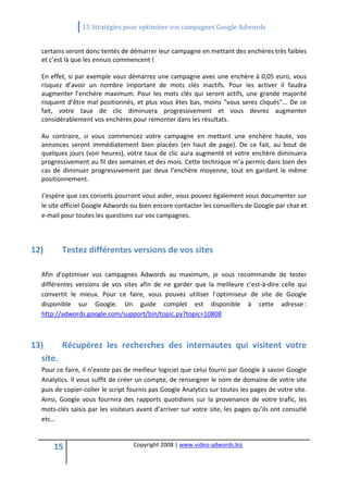                 15 Stratégies pour optimiser vos campagnes Google Adwords 
   

  certains seront donc tentés de démarrer leur campagne en mettant des enchères très faibles 
  et c’est là que les ennuis commencent ! 

  En effet, si par exemple vous démarrez une campagne avec une enchère à 0,05 euro, vous 
  risquez  d’avoir  un  nombre  important  de  mots  clés  inactifs.  Pour  les  activer  il  faudra 
  augmenter  l’enchère  maximum.  Pour  les  mots  clés  qui  seront  actifs,  une  grande  majorité 
  risquent  d’être  mal  positionnés,  et  plus  vous  êtes  bas,  moins  "vous  serez  cliqués"...  De  ce 
  fait,  votre  taux  de  clic  diminuera  progressivement  et  vous  devrez  augmenter 
  considérablement vos enchères pour remonter dans les résultats. 

  Au  contraire,  si  vous  commencez  votre  campagne  en  mettant  une  enchère  haute,  vos 
  annonces  seront  immédiatement  bien  placées  (en  haut  de  page).  De  ce  fait,  au  bout  de 
  quelques jours (voir heures), votre taux de clic aura augmenté et votre enchère diminuera 
  progressivement au fil des semaines et des mois. Cette technique m’a permis dans bien des 
  cas  de  diminuer  progressivement  par  deux  l’enchère  moyenne,  tout  en  gardant  le  même 
  positionnement. 

  J'espère que ces conseils pourront vous aider, vous pouvez également vous documenter sur 
  le site officiel Google Adwords ou bien encore contacter les conseillers de Google par chat et 
  e‐mail pour toutes les questions sur vos campagnes. 
   
   
12)       Testez différentes versions de vos sites 
   
  Afin  d’optimiser  vos  campagnes  Adwords  au  maximum,  je  vous  recommande  de  tester 
  différentes  versions  de  vos  sites  afin  de  ne  garder  que  la  meilleure  c’est‐à‐dire  celle  qui 
  convertit  le  mieux.  Pour  ce  faire,  vous  pouvez  utiliser  l’optimiseur  de  site  de  Google 
  disponible  sur  Google.  Un  guide  complet  est  disponible  à  cette  adresse : 
  http://adwords.google.com/support/bin/topic.py?topic=10808 
   
   
13)      Récupérez  les  recherches  des  internautes  qui  visitent  votre 
  site. 
  Pour ce faire, il n’existe pas de meilleur logiciel que celui fourni par Google à savoir Google 
  Analytics. Il vous suffit de créer un compte, de renseigner le nom de domaine de votre site 
  puis de copier‐coller le script fournis pas Google Analytics sur toutes les pages de votre site. 
  Ainsi,  Google  vous  fournira  des  rapports  quotidiens  sur  la  provenance  de  votre  trafic,  les 
  mots‐clés saisis par les visiteurs avant d’arriver sur votre site, les pages qu’ils ont consutlé 
  etc… 
   

      15                              Copyright 2008 | www.video‐adwords.biz 
                                                          
                                                          
                                                     
 