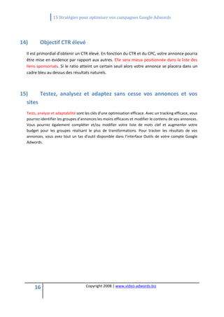                  15 Stratégies pour optimiser vos campagnes Google Adwords 
   

   
14)       Objectif CTR élevé 
  Il est primordial d’obtenir un CTR élevé. En fonction du CTR et du CPC, votre annonce pourra 
  être mise en évidence par rapport aux autres. Elle sera mieux positionnée dans la liste des 
  liens sponsorisés. Si le ratio atteint un certain seuil alors votre annonce se placera dans un 
  cadre bleu au dessus des résultats naturels. 

   

15)      Testez,  analysez  et  adaptez  sans  cesse  vos  annonces  et  vos 
  sites 
  Tests, analyse et adaptabilité sont les clés d’une optimisation efficace. Avec un tracking efficace, vous 
  pourrez identifier les groupes d'annonces les moins efficaces et modifier le contenu de vos annonces. 
  Vous  pourrez  également  compléter  et/ou  modifier  votre  liste  de  mots  clef  et  augmenter  votre 
  budget  pour  les  groupes  réalisant  le  plus  de  transformations.  Pour  tracker  les  résultats  de  vos 
  annonces,  vous  avez  tout  un  tas  d’outil  disponible  dans  l’interface  Outils  de  votre  compte  Google 
  Adwords. 




       16                               Copyright 2008 | www.video‐adwords.biz 
                                                            
                                                            
                                                       
 