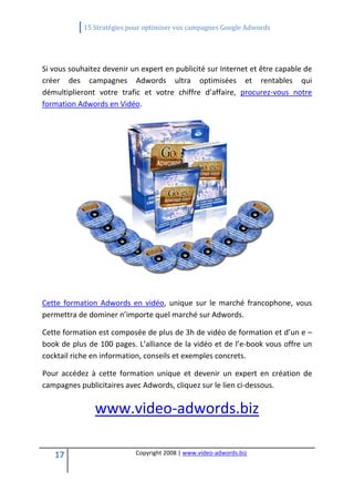              15 Stratégies pour optimiser vos campagnes Google Adwords 
 

 

Si vous souhaitez devenir un expert en publicité sur Internet et être capable de 
créer  des  campagnes  Adwords  ultra  optimisées  et  rentables  qui 
démultiplieront  votre  trafic  et  votre  chiffre  d’affaire,  procurez‐vous  notre 
formation Adwords en Vidéo. 




                                                                           
                                            

Cette  formation  Adwords  en  vidéo,  unique  sur  le  marché  francophone,  vous 
permettra de dominer n’importe quel marché sur Adwords. 

Cette formation est composée de plus de 3h de vidéo de formation et d’un e –
book de plus de 100 pages. L’alliance de la vidéo et de l’e‐book vous offre un 
cocktail riche en information, conseils et exemples concrets. 

Pour  accédez  à  cette  formation  unique  et  devenir  un  expert  en  création  de 
campagnes publicitaires avec Adwords, cliquez sur le lien ci‐dessous. 


                www.video‐adwords.biz

    17                       Copyright 2008 | www.video‐adwords.biz 
                                                 
                                                 
                                            
 