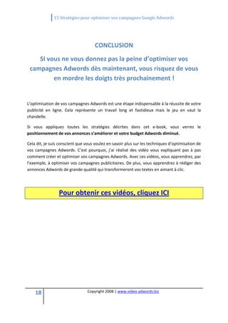                15 Stratégies pour optimiser vos campagnes Google Adwords 
 

                                                    

                                        CONCLUSION 
       SI vous ne vous donnez pas la peine d’optimiser vos 
    campagnes Adwords dès maintenant, vous risquez de vous 
            en mordre les doigts très prochainement ! 
                                                    
L’optimisation de vos campagnes Adwords est une étape indispensable à la réussite de votre 
publicité  en  ligne.  Cela  représente  un  travail  long  et  fastidieux  mais  le  jeu  en  vaut  la 
chandelle. 

Si  vous  appliquez  toutes  les  stratégies  décrites  dans  cet  e‐book,  vous  verrez  le 
positionnement de vos annonces s’améliorer et votre budget Adwords diminué. 

Cela dit, je suis conscient que vous voulez en savoir plus sur les techniques d’optimisation de 
vos  campagnes  Adwords.  C’est  pourquoi,  j’ai  réalisé  des  vidéo  vous  expliquant  pas  à  pas 
comment créer et optimiser vos campagnes Adwords. Avec ces vidéos, vous apprendrez, par 
l’exemple, à optimiser vos campagnes publicitaires. De plus, vous apprendrez à rédiger des 
annonces Adwords de grande qualité qui transformeront vos textes en aimant à clic.  

 


                  Pour obtenir ces vidéos, cliquez ICI 




     18                            Copyright 2008 | www.video‐adwords.biz 
                                                       
                                                       
                                                  
 