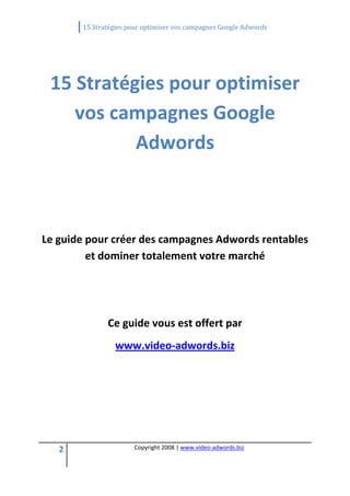          15 Stratégies pour optimiser vos campagnes Google Adwords 
 

                                        

    15 Stratégies pour optimiser 
       vos campagnes Google 
              Adwords 
                                        
                                        
                                        
Le guide pour créer des campagnes Adwords rentables 
         et dominer totalement votre marché 
                                        
                                        
                Ce guide vous est offert par 
                   www.video‐adwords.biz 




    2                    Copyright 2008 | www.video‐adwords.biz 
                                             
                                             
                                        
 