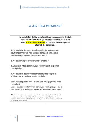                  15 Stratégies pour optimiser vos campagnes Google Adwords 
 

 
                                                         
                             A LIRE : TRES IMPORTANT 
                                                         
              Le simple fait de lire le présent livre vous donne le droit de 
                l’OFFRIR EN CADEAU à qui vous le souhaitez. Vous avez 
               aussi le droit de le revendre en version électronique sur 
                                internet, à 4 conditions : 
 
1. Ne pas faire de spam pour le vendre. Le spam est un 
courrier commercial non sollicité adressé à une ou des 
personnes qui ne vous connaissent pas. * 
 
2. Ne pas l’intégrer à une chaîne d’argent. * 
 
3. Le garder intact comme vous l’avez reçu et respecter 
son copyright. * 
 
4. Ne pas faire de promesses mensongères du genre 
« Triplez votre salaire » punies par la loi. 
 
Vous pouvez garder tout l’argent que vous gagnerez en le 
revendant. 
Vous pouvez aussi l’offrir en bonus, en vente groupée ou le 
mettre aux enchères sur Ebay et sur les ventes d’enchères. 
 
*Bien sûr, si vous ne respectez pas une seule de ces conditions, le droit de revente 
vous sera immédiatement retiré, et l'auteur se réserve le droit légitime de vous 
réclamer des dommages et intérêts. Vous ne disposez ni des droits de revente maître 
ni des droits de label privé. 
                                                        .




       3                               Copyright 2008 | www.video‐adwords.biz 
                                                           
                                                           
                                                      
 