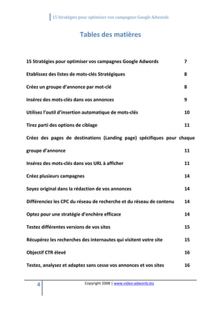             15 Stratégies pour optimiser vos campagnes Google Adwords 
 

                          Tables des matières 
                                             
15 Stratégies pour optimiser vos campagnes Google Adwords                      7 

Etablissez des listes de mots‐clés Stratégiques                                8 

Créez un groupe d’annonce par mot‐clé                                          8 

Insérez des mots‐clés dans vos annonces                                        9 

Utilisez l’outil d’insertion automatique de mots‐clés                          10 

Tirez parti des options de ciblage                                             11 

Créez  des  pages  de  destinations  (Landing  page)  spécifiques  pour  chaque 

groupe d’annonce                                                               11 

Insérez des mots‐clés dans vos URL à afficher                                  11 

Créez plusieurs campagnes                                                      14 

Soyez original dans la rédaction de vos annonces                               14 

Différenciez les CPC du réseau de recherche et du réseau de contenu            14 

Optez pour une stratégie d’enchère efficace                                    14 

Testez différentes versions de vos sites                                       15 

Récupérez les recherches des internautes qui visitent votre site               15 

Objectif CTR élevé                                                             16 

Testez, analysez et adaptez sans cesse vos annonces et vos sites               16 


     4                       Copyright 2008 | www.video‐adwords.biz 
                                                 
                                                 
                                            
 