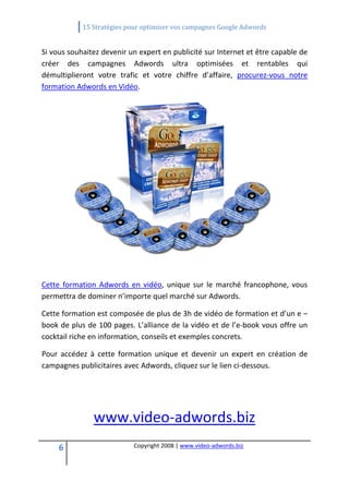              15 Stratégies pour optimiser vos campagnes Google Adwords 
 

Si vous souhaitez devenir un expert en publicité sur Internet et être capable de 
créer  des  campagnes  Adwords  ultra  optimisées  et  rentables  qui 
démultiplieront  votre  trafic  et  votre  chiffre  d’affaire,  procurez‐vous  notre 
formation Adwords en Vidéo. 




                                                                           
 

Cette  formation  Adwords  en  vidéo,  unique  sur  le  marché  francophone,  vous 
permettra de dominer n’importe quel marché sur Adwords. 

Cette formation est composée de plus de 3h de vidéo de formation et d’un e –
book de plus de 100 pages. L’alliance de la vidéo et de l’e‐book vous offre un 
cocktail riche en information, conseils et exemples concrets. 

Pour  accédez  à  cette  formation  unique  et  devenir  un  expert  en  création  de 
campagnes publicitaires avec Adwords, cliquez sur le lien ci‐dessous. 


                                            
                www.video‐adwords.biz
     6                       Copyright 2008 | www.video‐adwords.biz 
                                                 
                                                 
                                            
 