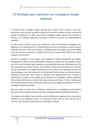                 15 Stratégies pour optimiser vos campagnes Google Adwords 
 

    15 Stratégies pour optimiser vos campagnes Google 
                         Adwords 
                                                     
La  création  d’une  campagne  Google  Adwords  peut  s’avérer  être  le  meilleur  choix  pour 
promouvoir votre activité, site web ou produit sur Internet à condition de savoir comment la 
réaliser  et  l’optimiser.  En  effet,  pour  qu’une  campagne  Google  Adwords  soit  rentable  et 
efficace,  il  y  a  certaines  règles  que  vous  devez  connaître  et,  surtout,  une  méthodologie  à 
respecter. 

Je  sais  de  quoi  je  parle !  Lorsque  j’ai  commencé  à  créer  mes  premières  campagnes  avec 
Adwords, je n’y connaissais rien. J’ai demandé des conseils sur des forums, acheté plusieurs 
méthodes (miracles ) mais rien n’y faisait ! J’ai dépensé tout mon budget, soit environ 2000€ 
en un peu plus d’un mois pour ne réaliser qu’un seule et unique vente à 29€. Je vous laisse 
imaginer ma frustration ! 

Ou  étais  le  problème ?  C’est  simple,  mes  campagnes  n’étaient  absolument  pas  ciblées. 
Conséquences ? Mes annonces s’affichaient la plupart du temps pour des requêtes n’ayant 
rien à voir avec le produit que je proposais ce qui générait beaucoup d’affichages pour des 
clics  absolument  pas  ciblés.  De  plus,  mes  annonces  n’étaient  pas  attrayantes  et  j’orientais 
tous les internautes vers la page d’accueil de mon site. Enfin, je me contentais de créer une 
seule campagne, une seule annonce et un seul groupe d’annonce pour une liste de plusieurs 
centaines  de  mots‐clés !  Bref,  j’étais  un  débutant  naïf.  Heureusement  avec  le  temps  et 
l’expérience,  j’ai  appris  et  j’ai  compris  que  la  réussite  d’une  campagne adwords  dépendait 
d’énormément de facteurs y compris du temps et beaucoup de tests.  Si Vous n’obtenez pas 
les résultats escomptés avec vos annonces adwords, je vous suggère d’apprendre à créer des 
campagnes Adwords optimisés.  

Que  vous  soyez  un  novice  ou  un  marketeur  chevronné,  les  15  stratégies  qui  sont  décrites 
dans ce livre vous aideront à (enfin ) créer des campagnes Adwords Rentables et efficaces. 

Peu importe votre objectif, vous constituer une liste d’abonnés, augmenter les ventes de vos 
produits  ou  tout  simplement  attirer  un  maximum  de  trafic  ciblé  sur  votre  site  afin  de  le 
convertir, vous devez lire attentivement les stratégies suivantes. 

 

 

 

      7                             Copyright 2008 | www.video‐adwords.biz 
                                                        
                                                        
                                                   
 