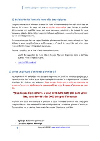                  15 Stratégies pour optimiser vos campagnes Google Adwords 
   

   

  1) Etablissez des listes de mots‐clés Stratégiques 
  Google Adwords vous permet d'orienter un trafic excessivement qualifié vers votre site. En 
  limitant  le  nombre  de  mots  clef  aux  recherches  essentielles,  vous  limitez  le  nombre 
  d'internautes  non  qualifiés  captés  par  votre  campagne  publicitaire.  Le  budget  de  votre 
  campagne s'épuise donc moins rapidement et vous réalisez des économies. Concentrer‐vous 
  sur les requêtes prioritaires. 

  Pour constituer une liste de mots‐clés ciblée, plusieurs outils sont à votre disposition. Tout 
  d’abord  je  vous  conseille  d’ouvrir  un  bloc‐notes  et  d’y  saisir  les  mots‐clés,  qui,  selon  vous, 
  représentent le mieux votre produit ou service. 

  Ensuite, complétez votre liste à l’aide des outils suivants : 

       ‐    L’outil  de  suggestion  de  mots‐clés  de  Google  Adwords  disponible  dans  le  panneau 
            outil de votre compte Adwords. 

       ‐    Le script SEO blackout 

   

2) Créez un groupe d’annonce par mot‐clé 
  Pour optimiser vos annonces, vous devez les regrouper. En triant les annonces par groupe, il 
  devient plus facile d'arrêter et de reprendre le positionnement mais également de traquer et 
  d'analyser  les  résultats  plus  aisément.  Alors  ne  vous  limitez  pas  et  créez  un  maximum  de 
  groupes d’annonces. Idéalement, je vous conseille de créer 1 groupe d’annonce par mot‐
  clé. 

      Vous m’avez bien compris, si vous avez 2000 mots‐clés dans votre 
             liste, vous devrez créer 2000 groupes d’annonces  
  Je  pense  que  vous  avez  compris  le  principe,  si  vous  souhaitez  optimiser  vos  campagnes 
  Google Adwords, vous devrez effectuer un long travail de création de groupes d’annonces. 
  Pour conclure sur la création de groupes d’annonces, faisons une synthèse.  

   

   

       ‐    1 groupe d’annonce par mot‐clé 
       ‐    Utilisez les options de ciblage 

           8                           Copyright 2008 | www.video‐adwords.biz 
                                                           
                                                           
                                                      
 