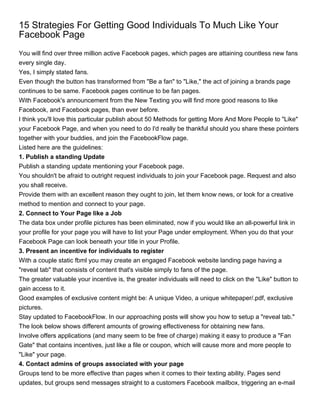 15 Strategies For Getting Good Individuals To Much Like Your
Facebook Page
You will find over three million active Facebook pages, which pages are attaining countless new fans
every single day.
Yes, I simply stated fans.
Even though the button has transformed from "Be a fan" to "Like," the act of joining a brands page
continues to be same. Facebook pages continue to be fan pages.
With Facebook's announcement from the New Texting you will find more good reasons to like
Facebook, and Facebook pages, than ever before.
I think you'll love this particular publish about 50 Methods for getting More And More People to "Like"
your Facebook Page, and when you need to do I'd really be thankful should you share these pointers
together with your buddies, and join the FacebookFlow page.
Listed here are the guidelines:
1. Publish a standing Update
Publish a standing update mentioning your Facebook page.
You shouldn't be afraid to outright request individuals to join your Facebook page. Request and also
you shall receive.
Provide them with an excellent reason they ought to join, let them know news, or look for a creative
method to mention and connect to your page.
2. Connect to Your Page like a Job
The data box under profile pictures has been eliminated, now if you would like an all-powerful link in
your profile for your page you will have to list your Page under employment. When you do that your
Facebook Page can look beneath your title in your Profile.
3. Present an incentive for individuals to register
With a couple static fbml you may create an engaged Facebook website landing page having a
"reveal tab" that consists of content that's visible simply to fans of the page.
The greater valuable your incentive is, the greater individuals will need to click on the "Like" button to
gain access to it.
Good examples of exclusive content might be: A unique Video, a unique whitepaper/.pdf, exclusive
pictures.
Stay updated to FacebookFlow. In our approaching posts will show you how to setup a "reveal tab."
The look below shows different amounts of growing effectiveness for obtaining new fans.
Involve offers applications (and many seem to be free of charge) making it easy to produce a "Fan
Gate" that contains incentives, just like a file or coupon, which will cause more and more people to
"Like" your page.
4. Contact admins of groups associated with your page
Groups tend to be more effective than pages when it comes to their texting ability. Pages send
updates, but groups send messages straight to a customers Facebook mailbox, triggering an e-mail
 