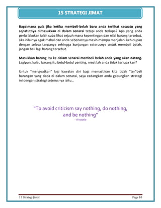 10 
15 Strategi Jimat Page 10 
15 STRATEGII JIIMAT 
Bagaimana pula jika ketika membeli-belah baru anda terlihat sesuatu yang sepatutnya dimasukkan di dalam senarai tetapi anda terlupa? Apa yang anda perlu lakukan ialah cuba lihat sejauh mana kepentingan dan nilai barang tersebut. Jika nilainya agak mahal dan anda sebenarnya masih mampu menjalani kehidupan dengan selesa tanpanya sehingga kunjungan seterusnya untuk membeli belah, jangan beli lagi barang tersebut. 
Masukkan barang itu ke dalam senarai membeli belah anda yang akan datang. Lagipun, kalau barang itu betul-betul penting, mestilah anda tidak terlupa kan? 
Untuk “menguatkan” lagi kawalan diri bagi memastikan kita tidak “ter”beli barangan yang tiada di dalam senarai, saya cadangkan anda gabungkan strategi ini dengan strategi seterusnya iaitu… 
“To avoid criticism say nothing, do nothing, 
and be nothing” 
- Aristotle 
 