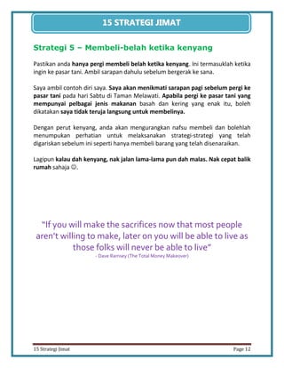 12 
15 Strategi Jimat Page 12 
15 STRATEGII JIIMAT 
Strategi 5 – Membeli-belah ketika kenyang 
Pastikan anda hanya pergi membeli belah ketika kenyang. Ini termasuklah ketika ingin ke pasar tani. Ambil sarapan dahulu sebelum bergerak ke sana. 
Saya ambil contoh diri saya. Saya akan menikmati sarapan pagi sebelum pergi ke pasar tani pada hari Sabtu di Taman Melawati. Apabila pergi ke pasar tani yang mempunyai pelbagai jenis makanan basah dan kering yang enak itu, boleh dikatakan saya tidak teruja langsung untuk membelinya. 
Dengan perut kenyang, anda akan mengurangkan nafsu membeli dan bolehlah menumpukan perhatian untuk melaksanakan strategi-strategi yang telah digariskan sebelum ini seperti hanya membeli barang yang telah disenaraikan. 
Lagipun kalau dah kenyang, nak jalan lama-lama pun dah malas. Nak cepat balik rumah sahaja . 
“If you will make the sacrifices now that most people aren’t willing to make, later on you will be able to live as those folks will never be able to live” 
- Dave Ramsey (The Total Money Makeover) 
 