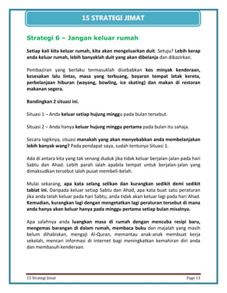 13 
15 Strategi Jimat Page 13 
15 STRATEGII JIIMAT 
Strategi 6 – Jangan keluar rumah 
Setiap kali kita keluar rumah, kita akan mengeluarkan duit. Setuju? Lebih kerap anda keluar rumah, lebih banyaklah duit yang akan dibelanja dan dibazirkan. 
Pembaziran yang berlaku termasuklah disebabkan kos minyak kenderaan, kesesakan lalu lintas, masa yang terbuang, bayaran tempat letak kereta, perbelanjaan hiburan (wayang, bowling, ice skating) dan makan di restoran makanan segera. 
Bandingkan 2 situasi ini. 
Situasi 1 – Anda keluar setiap hujung minggu pada bulan tersebut. 
Situasi 2 – Anda hanya keluar hujung minggu pertama pada bulan itu sahaja. 
Secara logiknya, situasi manakah yang akan menyebabkan anda membelanjakan lebih banyak wang? Pada pendapat saya, sudah tentunya Situasi 1. 
Ada di antara kita yang tak senang duduk jika tidak keluar berjalan-jalan pada hari Sabtu dan Ahad. Lebih parah ialah apabila tempat untuk berjalan-jalan yang dimaksudkan tersebut ialah pusat membeli-belah. 
Mulai sekarang, apa kata selang selikan dan kurangkan sedikit demi sedikit tabiat ini. Daripada keluar setiap Sabtu dan Ahad, apa kata buat satu peraturan jika anda telah keluar pada hari Sabtu, anda tidak akan keluar lagi pada hari Ahad. Kemudian, kurangkan lagi dengan mengetatkan lagi peraturan tersebut di mana anda hanya akan keluar hanya pada minggu pertama setiap bulan misalnya. 
Apa salahnya anda luangkan masa di rumah dengan mencuba resipi baru, mengemas barangan di dalam rumah, membaca buku dan majalah yang masih belum dihabiskan, mengaji Al-Quran, memantau anak-anak membuat kerja sekolah, mencari informasi di internet bagi meningkatkan kemahiran diri anda dan membasuh kenderaan. 
 