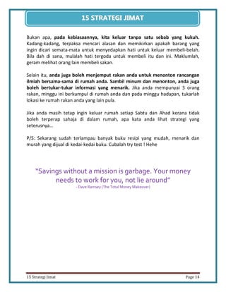 14 
15 Strategi Jimat Page 14 
15 STRATEGII JIIMAT 
Bukan apa, pada kebiasaannya, kita keluar tanpa satu sebab yang kukuh. Kadang-kadang, terpaksa mencari alasan dan memikirkan apakah barang yang ingin dicari semata-mata untuk menyedapkan hati untuk keluar membeli-belah. Bila dah di sana, mulalah hati tergoda untuk membeli itu dan ini. Maklumlah, geram melihat orang lain membeli sakan. 
Selain itu, anda juga boleh menjemput rakan anda untuk menonton rancangan ilmiah bersama-sama di rumah anda. Sambil minum dan menonton, anda juga boleh bertukar-tukar informasi yang menarik. Jika anda mempunyai 3 orang rakan, minggu ini berkumpul di rumah anda dan pada minggu hadapan, tukarlah lokasi ke rumah rakan anda yang lain pula. 
Jika anda masih tetap ingin keluar rumah setiap Sabtu dan Ahad kerana tidak boleh terperap sahaja di dalam rumah, apa kata anda lihat strategi yang seterusnya… 
P/S: Sekarang sudah terlampau banyak buku resipi yang mudah, menarik dan murah yang dijual di kedai-kedai buku. Cubalah try test ! Hehe 
“Savings without a mission is garbage. Your money needs to work for you, not lie around” 
- Dave Ramsey (The Total Money Makeover) 
 