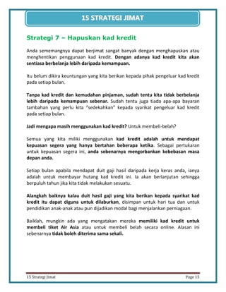 15 
15 Strategi Jimat Page 15 
15 STRATEGII JIIMAT 
Strategi 7 – Hapuskan kad kredit 
Anda sememangnya dapat berjimat sangat banyak dengan menghapuskan atau menghentikan penggunaan kad kredit. Dengan adanya kad kredit kita akan sentiasa berbelanja lebih daripada kemampuan. 
Itu belum dikira keuntungan yang kita berikan kepada pihak pengeluar kad kredit pada setiap bulan. 
Tanpa kad kredit dan kemudahan pinjaman, sudah tentu kita tidak berbelanja lebih daripada kemampuan sebenar. Sudah tentu juga tiada apa-apa bayaran tambahan yang perlu kita “sedekahkan” kepada syarikat pengeluar kad kredit pada setiap bulan. 
Jadi mengapa masih menggunakan kad kredit? Untuk membeli-belah? 
Semua yang kita miliki menggunakan kad kredit adalah untuk mendapat kepuasan segera yang hanya bertahan beberapa ketika. Sebagai pertukaran untuk kepuasan segera ini, anda sebenarnya mengorbankan kebebasan masa depan anda. 
Setiap bulan apabila mendapat duit gaji hasil daripada kerja keras anda, ianya adalah untuk membayar hutang kad kredit ini. Ia akan berlanjutan sehingga berpuluh tahun jika kita tidak melakukan sesuatu. 
Alangkah baiknya kalau duit hasil gaji yang kita berikan kepada syarikat kad kredit itu dapat diguna untuk dilaburkan, disimpan untuk hari tua dan untuk pendidikan anak-anak atau pun dijadikan modal bagi menjalankan perniagaan. 
Baiklah, mungkin ada yang mengatakan mereka memiliki kad kredit untuk membeli tiket Air Asia atau untuk membeli belah secara online. Alasan ini sebenarnya tidak boleh diterima sama sekali. 
 