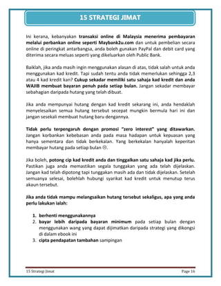 16 
15 Strategi Jimat Page 16 
15 STRATEGII JIIMAT 
Ini kerana, kebanyakan transaksi online di Malaysia menerima pembayaran melalui perbankan online seperti Maybank2u.com dan untuk pembelian secara online di peringkat antarbangsa, anda boleh gunakan PayPal dan debit card yang diterima secara meluas seperti yang dikeluarkan oleh Public Bank. 
Baiklah, jika anda masih ingin menggunakan alasan di atas, tidak salah untuk anda menggunakan kad kredit. Tapi sudah tentu anda tidak memerlukan sehingga 2,3 atau 4 kad kredit kan? Cukup sekadar memiliki satu sahaja kad kredit dan anda WAJIB membuat bayaran penuh pada setiap bulan. Jangan sekadar membayar sebahagian daripada hutang yang telah dibuat. 
Jika anda mempunyai hutang dengan kad kredit sekarang ini, anda hendaklah menyelesaikan semua hutang tersebut secepat mungkin bermula hari ini dan jangan sesekali membuat hutang baru dengannya. 
Tidak perlu terpengaruh dengan promosi “zero interest” yang ditawarkan. Jangan korbankan kebebasan anda pada masa hadapan untuk kepuasan yang hanya sementara dan tidak berkekalan. Yang berkekalan hanyalah keperitan membayar hutang pada setiap bulan . 
Jika boleh, potong cip kad kredit anda dan tinggalkan satu sahaja kad jika perlu. Pastikan juga anda memastikan segala tunggakan yang ada telah dijelaskan. Jangan kad telah dipotong tapi tunggakan masih ada dan tidak dijelaskan. Setelah semuanya selesai, bolehlah hubungi syarikat kad kredit untuk menutup terus akaun tersebut. 
Jika anda tidak mampu melangsaikan hutang tersebut sekaligus, apa yang anda perlu lakukan ialah: 
1. berhenti menggunakannya 
2. bayar lebih daripada bayaran minimum pada setiap bulan dengan menggunakan wang yang dapat dijimatkan daripada strategi yang dikongsi di dalam ebook ini 
3. cipta pendapatan tambahan sampingan 
 