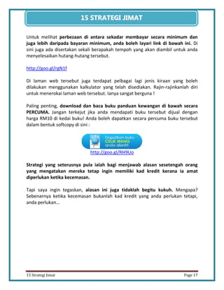 17 
15 Strategi Jimat Page 17 
15 STRATEGII JIIMAT 
Untuk melihat perbezaan di antara sekadar membayar secara minimum dan juga lebih daripada bayaran minimum, anda boleh layari link di bawah ini. Di sini juga ada disertakan sekali berapakah tempoh yang akan diambil untuk anda menyelesaikan hutang-hutang tersebut. 
http://goo.gl/rgN1f 
Di laman web tersebut juga terdapat pelbagai lagi jenis kiraan yang boleh dilakukan menggunakan kalkulator yang telah disediakan. Rajin-rajinkanlah diri untuk menerokai laman web tersebut. Ianya sangat berguna ! 
Paling penting, download dan baca buku panduan kewangan di bawah secara PERCUMA. Jangan terkejut jika anda mendapati buku tersebut dijual dengan harga RM10 di kedai buku! Anda boleh dapatkan secara percuma buku tersebut dalam bentuk softcopy di sini : 
http://goo.gl/RH9Uo 
Strategi yang seterusnya pula ialah bagi menjawab alasan sesetengah orang yang mengatakan mereka tetap ingin memiliki kad kredit kerana ia amat diperlukan ketika kecemasan. 
Tapi saya ingin tegaskan, alasan ini juga tidaklah begitu kukuh. Mengapa? Sebenarnya ketika kecemasan bukanlah kad kredit yang anda perlukan tetapi, anda perlukan…  