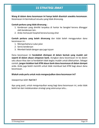 19 
15 Strategi Jimat Page 19 
15 STRATEGII JIIMAT 
Wang di dalam dana kecemasan ini hanya boleh disentuh sewaktu kecemasan. Kecemasan ini bermaksud sesuatu yang tidak dirancang. 
Contoh perkara yang tidak dirancang : 
1. Kenderaan yang dimiliki terpaksa di hantar ke bengkel kerana dilanggar oleh kenderaan lain. 
2. Anda memasuki hospital kerana kurang sihat 
Contoh perkara yang boleh dirancang dan tidak boleh menggunakan dana kecemasan ini : 
1. Memperbaharui cukai jalan 
2. Servis kenderaan 
3. Membeli-belah dengan apa juga tujuan 
Dana kecemasan ini hendaklah disimpan di dalam bentuk yang mudah cair seperti di dalam akaun simpanan bank. Asingkan dana kecemasan ini ke dalam satu akaun khas dan ia hendaklah tidak begitu mudah untuk dikeluarkan. Sebagai contoh, jangan letakkan kad ATM akaun bank dana kecemasan di dalam dompet anda. Anda juga boleh memilih untuk tidak membuat kad ATM bagi akaun dana kecemasan. 
Bilakah anda perlu untuk mula mengwujudkan dana kecemasan ini? 
Jawapannya ialah: hari ini ! 
Apa yang pasti, untuk mengumpulkan wang bagi dana kecemasan ini, anda tidak boleh lari dari melaksanakan strategi yang seterusnya iaitu… 
 