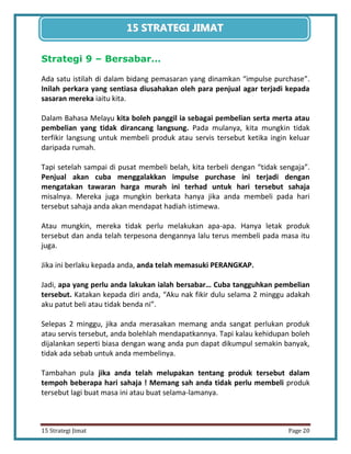 20 
15 Strategi Jimat Page 20 
15 STRATEGII JIIMAT 
Strategi 9 – Bersabar… 
Ada satu istilah di dalam bidang pemasaran yang dinamkan “impulse purchase”. Inilah perkara yang sentiasa diusahakan oleh para penjual agar terjadi kepada sasaran mereka iaitu kita. 
Dalam Bahasa Melayu kita boleh panggil ia sebagai pembelian serta merta atau pembelian yang tidak dirancang langsung. Pada mulanya, kita mungkin tidak terfikir langsung untuk membeli produk atau servis tersebut ketika ingin keluar daripada rumah. 
Tapi setelah sampai di pusat membeli belah, kita terbeli dengan “tidak sengaja”. Penjual akan cuba menggalakkan impulse purchase ini terjadi dengan mengatakan tawaran harga murah ini terhad untuk hari tersebut sahaja misalnya. Mereka juga mungkin berkata hanya jika anda membeli pada hari tersebut sahaja anda akan mendapat hadiah istimewa. 
Atau mungkin, mereka tidak perlu melakukan apa-apa. Hanya letak produk tersebut dan anda telah terpesona dengannya lalu terus membeli pada masa itu juga. 
Jika ini berlaku kepada anda, anda telah memasuki PERANGKAP. 
Jadi, apa yang perlu anda lakukan ialah bersabar… Cuba tangguhkan pembelian tersebut. Katakan kepada diri anda, “Aku nak fikir dulu selama 2 minggu adakah aku patut beli atau tidak benda ni”. 
Selepas 2 minggu, jika anda merasakan memang anda sangat perlukan produk atau servis tersebut, anda bolehlah mendapatkannya. Tapi kalau kehidupan boleh dijalankan seperti biasa dengan wang anda pun dapat dikumpul semakin banyak, tidak ada sebab untuk anda membelinya. 
Tambahan pula jika anda telah melupakan tentang produk tersebut dalam tempoh beberapa hari sahaja ! Memang sah anda tidak perlu membeli produk tersebut lagi buat masa ini atau buat selama-lamanya.  