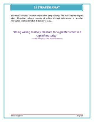 21 
15 Strategi Jimat Page 21 
15 STRATEGII JIIMAT 
Salah satu daripada tindakan impulse lain yang biasanya kita mudah terperangkap akan dihuraikan sebagai contoh di dalam strategi seterusnya. Ia amatlah merugikan jika kita terjebak di dalamnya iaitu… 
“Being willing to dealy pleasure for a greater result is a sign of maturity” 
- Dave Ramsey (The Total Money Makeover) 
 