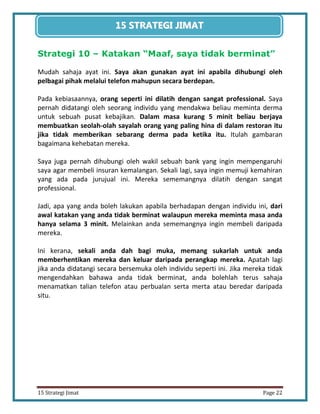 22 
15 Strategi Jimat Page 22 
15 STRATEGII JIIMAT 
Strategi 10 – Katakan “Maaf, saya tidak berminat” 
Mudah sahaja ayat ini. Saya akan gunakan ayat ini apabila dihubungi oleh pelbagai pihak melalui telefon mahupun secara berdepan. 
Pada kebiasaannya, orang seperti ini dilatih dengan sangat professional. Saya pernah didatangi oleh seorang individu yang mendakwa beliau meminta derma untuk sebuah pusat kebajikan. Dalam masa kurang 5 minit beliau berjaya membuatkan seolah-olah sayalah orang yang paling hina di dalam restoran itu jika tidak memberikan sebarang derma pada ketika itu. Itulah gambaran bagaimana kehebatan mereka. 
Saya juga pernah dihubungi oleh wakil sebuah bank yang ingin mempengaruhi saya agar membeli insuran kemalangan. Sekali lagi, saya ingin memuji kemahiran yang ada pada jurujual ini. Mereka sememangnya dilatih dengan sangat professional. 
Jadi, apa yang anda boleh lakukan apabila berhadapan dengan individu ini, dari awal katakan yang anda tidak berminat walaupun mereka meminta masa anda hanya selama 3 minit. Melainkan anda sememangnya ingin membeli daripada mereka. 
Ini kerana, sekali anda dah bagi muka, memang sukarlah untuk anda memberhentikan mereka dan keluar daripada perangkap mereka. Apatah lagi jika anda didatangi secara bersemuka oleh individu seperti ini. Jika mereka tidak mengendahkan bahawa anda tidak berminat, anda bolehlah terus sahaja menamatkan talian telefon atau perbualan serta merta atau beredar daripada situ. 
 
