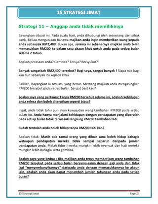 23 
15 Strategi Jimat Page 23 
15 STRATEGII JIIMAT 
Strategi 11 – Anggap anda tidak memilikinya 
Bayangkan situasi ini. Pada suatu hari, anda dihubungi oleh seseorang dari pihak bank. Beliau mengatakan bahawa majikan anda ingin memberikan wang kepada anda sebanyak RM2,400. Bukan apa, selama ini sebenarnya majikan anda telah memasukkan RM200 ke dalam satu akaun khas untuk anda pada setiap bulan selama 2 tahun. 
Apakah perasaan anda? Gembira? Teruja? Bersyukur? 
Banyak sangatkah RM2,400 tersebut? Bagi saya, sangat banyak ! Siapa nak bagi kan duit sebanyak itu kepada kita? 
Baiklah, bayangkan ia sesuatu yang benar. Memang majikan anda mengasingkan RM200 tersebut pada setiap bulan. Sangat best kan? 
Soalan saya yang pertama: Tanpa RM200 tersebut selama ini, adakah kehidupan anda selesa dan boleh diteruskan seperti biasa? 
Ingat, anda tidak tahu pun akan kewujudan wang tambahan RM200 pada setiap bulan itu. Anda hanya menjalani kehidupan dengan pendapatan yang diperoleh pada setiap bulan tidak termasuk langsung RM200 tambahan tadi. 
Sudah tentulah anda boleh hidup tanpa RM200 tadi kan? 
Apakan tidak. Masih ada ramai orang yang diluar sana boleh hidup bahagia walaupun pendapatan mereka tidak sampai separuh daripada jumlah pendapatan anda. Malah tidur mereka mungkin lebih nyenyak dan hati mereka mungkin lebih bahagia serta gembira. 
Soalan saya yang kedua : Jika majikan anda terus memberikan wang tambahan RM200 tersebut pada setiap bulan bersama-sama dengan gaji anda dan tidak lagi “menyembunyikannya” daripada anda dengan memasukkannya ke akaun lain, adakah anda akan dapat menambah jumlah tabungan anda pada setiap bulan?  