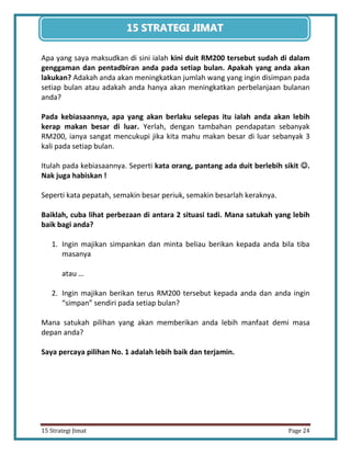 24 
15 Strategi Jimat Page 24 
15 STRATEGII JIIMAT 
Apa yang saya maksudkan di sini ialah kini duit RM200 tersebut sudah di dalam genggaman dan pentadbiran anda pada setiap bulan. Apakah yang anda akan lakukan? Adakah anda akan meningkatkan jumlah wang yang ingin disimpan pada setiap bulan atau adakah anda hanya akan meningkatkan perbelanjaan bulanan anda? 
Pada kebiasaannya, apa yang akan berlaku selepas itu ialah anda akan lebih kerap makan besar di luar. Yerlah, dengan tambahan pendapatan sebanyak RM200, ianya sangat mencukupi jika kita mahu makan besar di luar sebanyak 3 kali pada setiap bulan. 
Itulah pada kebiasaannya. Seperti kata orang, pantang ada duit berlebih sikit . Nak juga habiskan ! 
Seperti kata pepatah, semakin besar periuk, semakin besarlah keraknya. 
Baiklah, cuba lihat perbezaan di antara 2 situasi tadi. Mana satukah yang lebih baik bagi anda? 
1. Ingin majikan simpankan dan minta beliau berikan kepada anda bila tiba masanya 
atau … 
2. Ingin majikan berikan terus RM200 tersebut kepada anda dan anda ingin “simpan” sendiri pada setiap bulan? 
Mana satukah pilihan yang akan memberikan anda lebih manfaat demi masa depan anda? 
Saya percaya pilihan No. 1 adalah lebih baik dan terjamin. 
 
