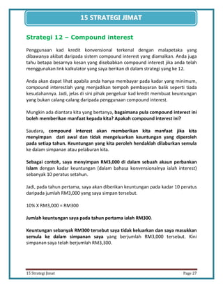 27 
15 Strategi Jimat Page 27 
15 STRATEGII JIIMAT 
Strategi 12 – Compound interest 
Penggunaan kad kredit konvensional terkenal dengan malapetaka yang dibawanya akibat daripada sistem compound interest yang diamalkan. Anda juga tahu betapa besarnya kesan yang disebabkan compound interest jika anda telah menggunakan link kalkulator yang saya berikan di dalam strategi yang ke 12. 
Anda akan dapat lihat apabila anda hanya membayar pada kadar yang minimum, compound interestlah yang menjadikan tempoh pembayaran balik seperti tiada kesudahannya. Jadi, jelas di sini pihak pengeluar kad kredit membuat keuntungan yang bukan calang-calang daripada penggunaan compound interest. 
Mungkin ada diantara kita yang bertanya, bagaimana pula compound interest ini boleh memberikan manfaat kepada kita? Apakah compound interest ini? 
Saudara, compound interest akan memberikan kita manfaat jika kita menyimpan dari awal dan tidak mengeluarkan keuntungan yang diperoleh pada setiap tahun. Keuntungan yang kita peroleh hendaklah dilaburkan semula ke dalam simpanan atau pelaburan kita. 
Sebagai contoh, saya menyimpan RM3,000 di dalam sebuah akaun perbankan Islam dengan kadar keuntungan (dalam bahasa konvensionalnya ialah interest) sebanyak 10 peratus setahun. 
Jadi, pada tahun pertama, saya akan diberikan keuntungan pada kadar 10 peratus daripada jumlah RM3,000 yang saya simpan tersebut. 
10% X RM3,000 = RM300 
Jumlah keuntungan saya pada tahun pertama ialah RM300. 
Keuntungan sebanyak RM300 tersebut saya tidak keluarkan dan saya masukkan semula ke dalam simpanan saya yang berjumlah RM3,000 tersebut. Kini simpanan saya telah berjumlah RM3,300. 
 