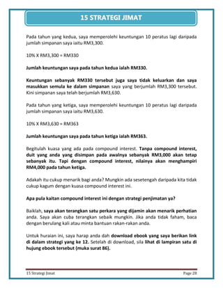 28 
15 Strategi Jimat Page 28 
15 STRATEGII JIIMAT 
Pada tahun yang kedua, saya memperolehi keuntungan 10 peratus lagi daripada jumlah simpanan saya iaitu RM3,300. 
10% X RM3,300 = RM330 
Jumlah keuntungan saya pada tahun kedua ialah RM330. 
Keuntungan sebanyak RM330 tersebut juga saya tidak keluarkan dan saya masukkan semula ke dalam simpanan saya yang berjumlah RM3,300 tersebut. Kini simpanan saya telah berjumlah RM3,630. 
Pada tahun yang ketiga, saya memperolehi keuntungan 10 peratus lagi daripada jumlah simpanan saya iaitu RM3,630. 
10% X RM3,630 = RM363 
Jumlah keuntungan saya pada tahun ketiga ialah RM363. 
Begitulah kuasa yang ada pada compound interest. Tanpa compound interest, duit yang anda yang disimpan pada awalnya sebanyak RM3,000 akan tetap sebanyak itu. Tapi dengan compound interest, nilainya akan menghampiri RM4,000 pada tahun ketiga. 
Adakah itu cukup menarik bagi anda? Mungkin ada sesetengah daripada kita tidak cukup kagum dengan kuasa compound interest ini. 
Apa pula kaitan compound interest ini dengan strategi penjimatan ya? 
Baiklah, saya akan terangkan satu perkara yang dijamin akan menarik perhatian anda. Saya akan cuba terangkan sebaik mungkin. Jika anda tidak faham, baca dengan berulang kali atau minta bantuan rakan-rakan anda. 
Untuk huraian ini, saya harap anda dah download ebook yang saya berikan link di dalam strategi yang ke 12. Setelah di download, sila lihat di lampiran satu di hujung ebook tersebut (muka surat 86).  