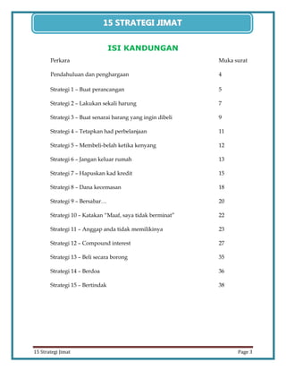 3 
15 Strategi Jimat Page 3 
15 STRATEGII JIIMAT 
ISI KANDUNGAN 
Perkara Muka surat 
Pendahuluan dan penghargaan 4 
Strategi 1 – Buat perancangan 5 
Strategi 2 – Lakukan sekali harung 7 
Strategi 3 – Buat senarai barang yang ingin dibeli 9 
Strategi 4 – Tetapkan had perbelanjaan 11 
Strategi 5 – Membeli-belah ketika kenyang 12 
Strategi 6 – Jangan keluar rumah 13 
Strategi 7 – Hapuskan kad kredit 15 
Strategi 8 – Dana kecemasan 18 
Strategi 9 – Bersabar… 20 
Strategi 10 – Katakan “Maaf, saya tidak berminat” 22 
Strategi 11 – Anggap anda tidak memilikinya 23 
Strategi 12 – Compound interest 27 
Strategi 13 – Beli secara borong 35 
Strategi 14 – Berdoa 36 
Strategi 15 – Bertindak 38  
