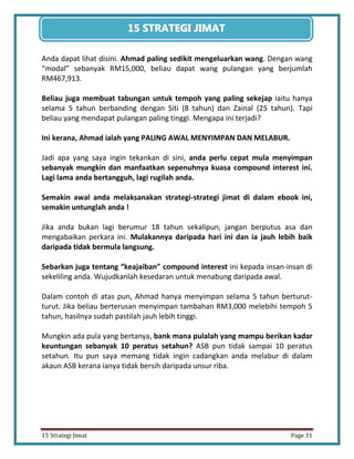 31 
15 Strategi Jimat Page 31 
15 STRATEGII JIIMAT 
Anda dapat lihat disini. Ahmad paling sedikit mengeluarkan wang. Dengan wang “modal” sebanyak RM15,000, beliau dapat wang pulangan yang berjumlah RM467,913. 
Beliau juga membuat tabungan untuk tempoh yang paling sekejap iaitu hanya selama 5 tahun berbanding dengan Siti (8 tahun) dan Zainal (25 tahun). Tapi beliau yang mendapat pulangan paling tinggi. Mengapa ini terjadi? 
Ini kerana, Ahmad ialah yang PALING AWAL MENYIMPAN DAN MELABUR. 
Jadi apa yang saya ingin tekankan di sini, anda perlu cepat mula menyimpan sebanyak mungkin dan manfaatkan sepenuhnya kuasa compound interest ini. Lagi lama anda bertangguh, lagi rugilah anda. 
Semakin awal anda melaksanakan strategi-strategi jimat di dalam ebook ini, semakin untunglah anda ! 
Jika anda bukan lagi berumur 18 tahun sekalipun, jangan berputus asa dan mengabaikan perkara ini. Mulakannya daripada hari ini dan ia jauh lebih baik daripada tidak bermula langsung. 
Sebarkan juga tentang “keajaiban” compound interest ini kepada insan-insan di sekeliling anda. Wujudkanlah kesedaran untuk menabung daripada awal. 
Dalam contoh di atas pun, Ahmad hanya menyimpan selama 5 tahun berturut- turut. Jika beliau berterusan menyimpan tambahan RM3,000 melebihi tempoh 5 tahun, hasilnya sudah pastilah jauh lebih tinggi. 
Mungkin ada pula yang bertanya, bank mana pulalah yang mampu berikan kadar keuntungan sebanyak 10 peratus setahun? ASB pun tidak sampai 10 peratus setahun. Itu pun saya memang tidak ingin cadangkan anda melabur di dalam akaun ASB kerana ianya tidak bersih daripada unsur riba. 
 