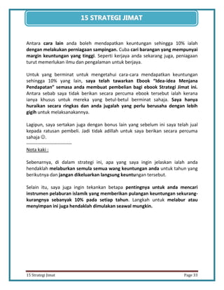 33 
15 Strategi Jimat Page 33 
15 STRATEGII JIIMAT 
Antara cara lain anda boleh mendapatkan keuntungan sehingga 10% ialah dengan melakukan perniagaan sampingan. Cuba cari barangan yang mempunyai margin keuntungan yang tinggi. Seperti kerjaya anda sekarang juga, peniagaan turut memerlukan ilmu dan pengalaman untuk berjaya. 
Untuk yang berminat untuk mengetahui cara-cara mendapatkan keuntungan sehingga 10% yang lain, saya telah tawarkan Ebook “Idea-idea Menjana Pendapatan” semasa anda membuat pembelian bagi ebook Strategi Jimat ini. Antara sebab saya tidak berikan secara percuma ebook tersebut ialah kerana ianya khusus untuk mereka yang betul-betul berminat sahaja. Saya hanya huraikan secara ringkas dan anda jugalah yang perlu berusaha dengan lebih gigih untuk melaksanakannya. 
Lagipun, saya sertakan juga dengan bonus lain yang sebelum ini saya telah jual kepada ratusan pembeli. Jadi tidak adillah untuk saya berikan secara percuma sahaja . 
----------------------------- 
Nota kaki : 
Sebenarnya, di dalam strategi ini, apa yang saya ingin jelaskan ialah anda hendaklah melaburkan semula semua wang keuntungan anda untuk tahun yang berikutnya dan jangan dikeluarkan langsung keuntungan tersebut. 
Selain itu, saya juga ingin tekankan betapa pentingnya untuk anda mencari instrumen pelaburan islamik yang memberikan pulangan keuntungan sekurang- kurangnya sebanyak 10% pada setiap tahun. Langkah untuk melabur atau menyimpan ini juga hendaklah dimulakan seawal mungkin. 
 