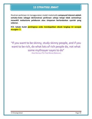 34 
15 Strategi Jimat Page 34 
15 STRATEGII JIIMAT 
Illustrasi perkiraan ini menggunakan model matematik compound interest adalah semata-mata sebagai demonstrasi perkiraan sahaja tetapi tidak semestinya mewakili mekanisma pelaburan atau simpanan berlandaskan syariah yang sebenar. 
P/S: Sebab itulah pentingnya anda mendapatkan ebook lengkap ini secepat mungkin . 
“If you want to be skinny, study skinny people, and if you want to be rich, do what lots of rich people do, not what some mythsayer sayes to do” 
- Dave Ramsey (The Total Money Makeover) 
 
