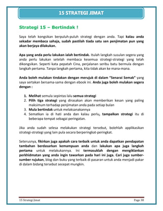 38 
15 Strategi Jimat Page 38 
15 STRATEGII JIIMAT 
Strategi 15 – Bertindak ! 
Saya telah kongsikan berpuluh-puluh strategi dengan anda. Tapi kalau anda sekadar membaca sahaja, sudah pastilah tiada satu sen penjimatan pun yang akan berjaya dilakukan. 
Apa yang anda perlu lakukan ialah bertindak. Itulah langkah susulan segera yang anda perlu lakukan setelah membaca kesemua strategi-strategi yang telah dikongsikan. Seperti kata pepatah Cina, perjalanan seribu batu bermula dengan langkah pertama. Tanpa langkah pertama, kita tidak akan ke mana-mana. 
Anda boleh mulakan tindakan dengan merujuk di dalam “Senarai Semak” yang saya sertakan bersama-sama dengan ebook ini. Anda juga boleh mulakan segera dengan : 
1. Melihat semula sepintas lalu semua strategi 
2. Pilih tiga strategi yang dirasakan akan memberikan kesan yang paling maksimum terhadap penjimatan anda pada setiap bulan 
3. Mula bertindak untuk melaksanakannya 
4. Sematkan ia di hati anda dan kalau perlu, tampalkan strategi itu di beberapa tempat sebagai peringatan. 
Jika anda sudah selesa melakukan strategi tersebut, bolehlah applikasikan strategi-strategi yang lain pula secara berperingkat-peringkat. 
Seterusnya, fikirkan juga apakah cara terbaik untuk anda dapatkan pendapatan tambahan berdasarkan kemampuan anda dan lakukan apa juga langkah pertama untuk melakukannya. Ini termasuklah dengan mengiklankan perkhidmatan yang anda ingin tawarkan pada hari ini juga. Cari juga sumber- sumber rujukan, blog dan buku yang terbaik di pasaran untuk anda menjadi pakar di dalam bidang tersebut secepat mungkin. 
 