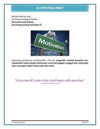 39 
15 Strategi Jimat Page 39 
15 STRATEGII JIIMAT 
Berakit-rakit ke hulu, 
berenang-renang ke tepian, 
bersusah-susah dahulu, 
bersenang-senang kemudian  
Sepanjang perjalanan merialisasikan cita-cita, janganlah sesekali berputus asa. Lakukanlah usaha dengan berterusan serta bersungguh-sungguh dan anda pasti akan mencapai impian anda suatu hari nanti. 
“A journey of 1,000 miles must begin with one step.” 
- Ancient Chinese proverb 
 