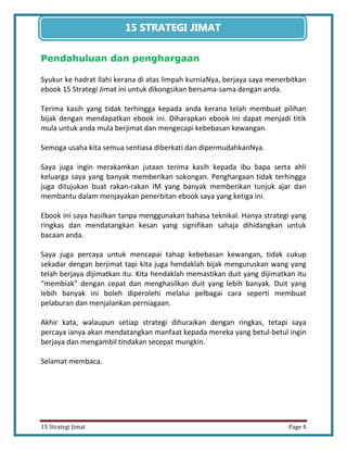 4 
15 Strategi Jimat Page 4 
15 STRATEGII JIIMAT 
Pendahuluan dan penghargaan 
Syukur ke hadrat Ilahi kerana di atas limpah kurniaNya, berjaya saya menerbitkan ebook 15 Strategi Jimat ini untuk dikongsikan bersama-sama dengan anda. 
Terima kasih yang tidak terhingga kepada anda kerana telah membuat pilihan bijak dengan mendapatkan ebook ini. Diharapkan ebook ini dapat menjadi titik mula untuk anda mula berjimat dan mengecapi kebebasan kewangan. 
Semoga usaha kita semua sentiasa diberkati dan dipermudahkanNya. 
Saya juga ingin merakamkan jutaan terima kasih kepada ibu bapa serta ahli keluarga saya yang banyak memberikan sokongan. Penghargaan tidak terhingga juga ditujukan buat rakan-rakan IM yang banyak memberikan tunjuk ajar dan membantu dalam menjayakan penerbitan ebook saya yang ketiga ini. 
Ebook ini saya hasilkan tanpa menggunakan bahasa teknikal. Hanya strategi yang ringkas dan mendatangkan kesan yang signifikan sahaja dihidangkan untuk bacaan anda. 
Saya juga percaya untuk mencapai tahap kebebasan kewangan, tidak cukup sekadar dengan berjimat tapi kita juga hendaklah bijak menguruskan wang yang telah berjaya dijimatkan itu. Kita hendaklah memastikan duit yang dijimatkan itu “membiak” dengan cepat dan menghasilkan duit yang lebih banyak. Duit yang lebih banyak ini boleh diperolehi melalui pelbagai cara seperti membuat pelaburan dan menjalankan perniagaan. 
Akhir kata, walaupun setiap strategi dihuraikan dengan ringkas, tetapi saya percaya ianya akan mendatangkan manfaat kepada mereka yang betul-betul ingin berjaya dan mengambil tindakan secepat mungkin. 
Selamat membaca. 
 