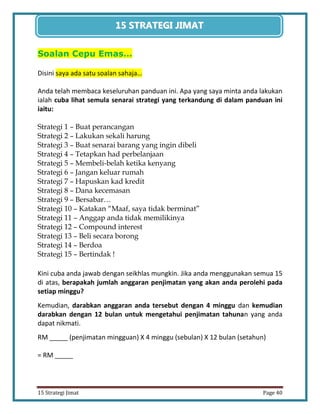 40 
15 Strategi Jimat Page 40 
15 STRATEGII JIIMAT 
Soalan Cepu Emas… 
Disini saya ada satu soalan sahaja… 
Anda telah membaca keseluruhan panduan ini. Apa yang saya minta anda lakukan ialah cuba lihat semula senarai strategi yang terkandung di dalam panduan ini iaitu: 
Strategi 1 – Buat perancangan 
Strategi 2 – Lakukan sekali harung 
Strategi 3 – Buat senarai barang yang ingin dibeli 
Strategi 4 – Tetapkan had perbelanjaan 
Strategi 5 – Membeli-belah ketika kenyang 
Strategi 6 – Jangan keluar rumah 
Strategi 7 – Hapuskan kad kredit 
Strategi 8 – Dana kecemasan 
Strategi 9 – Bersabar… 
Strategi 10 – Katakan “Maaf, saya tidak berminat” 
Strategi 11 – Anggap anda tidak memilikinya 
Strategi 12 – Compound interest 
Strategi 13 – Beli secara borong 
Strategi 14 – Berdoa 
Strategi 15 – Bertindak ! 
Kini cuba anda jawab dengan seikhlas mungkin. Jika anda menggunakan semua 15 di atas, berapakah jumlah anggaran penjimatan yang akan anda perolehi pada setiap minggu? 
Kemudian, darabkan anggaran anda tersebut dengan 4 minggu dan kemudian darabkan dengan 12 bulan untuk mengetahui penjimatan tahunan yang anda dapat nikmati. 
RM _____ (penjimatan mingguan) X 4 minggu (sebulan) X 12 bulan (setahun) 
= RM _____  