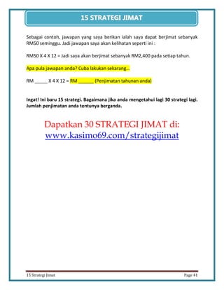 41 
15 Strategi Jimat Page 41 
15 STRATEGII JIIMAT 
Sebagai contoh, jawapan yang saya berikan ialah saya dapat berjimat sebanyak RM50 seminggu. Jadi jawapan saya akan kelihatan seperti ini : 
RM50 X 4 X 12 = Jadi saya akan berjimat sebanyak RM2,400 pada setiap tahun. 
Apa pula jawapan anda? Cuba lakukan sekarang… 
RM _____ X 4 X 12 = RM ______ (Penjimatan tahunan anda) 
Ingat! Ini baru 15 strategi. Bagaimana jika anda mengetahui lagi 30 strategi lagi. Jumlah penjimatan anda tentunya berganda. 
Dapatkan 30 STRATEGI JIMAT di: www.kasimo69.com/strategijimat 
 