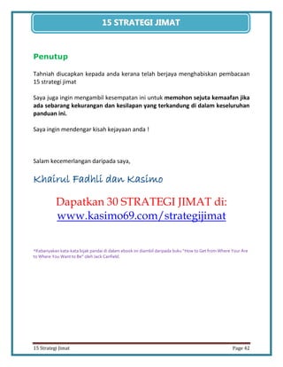 42 
15 Strategi Jimat Page 42 
15 STRATEGII JIIMAT 
Penutup 
Tahniah diucapkan kepada anda kerana telah berjaya menghabiskan pembacaan 15 strategi jimat 
Saya juga ingin mengambil kesempatan ini untuk memohon sejuta kemaafan jika ada sebarang kekurangan dan kesilapan yang terkandung di dalam keseluruhan panduan ini. 
Saya ingin mendengar kisah kejayaan anda ! 
Salam kecemerlangan daripada saya, 
Khairul Fadhli dan Kasimo 
Dapatkan 30 STRATEGI JIMAT di: www.kasimo69.com/strategijimat 
*Kebanyakan kata-kata bijak pandai di dalam ebook ini diambil daripada buku “How to Get from Where Your Are to Where You Want to Be” oleh Jack Canfield. 