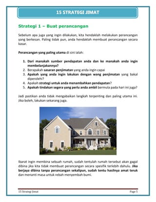 5 
15 Strategi Jimat Page 5 
15 STRATEGII JIIMAT 
Strategi 1 – Buat perancangan 
Sebelum apa juga yang ingin dilakukan, kita hendaklah melakukan perancangan yang berkesan. Paling tidak pun, anda hendaklah membuat perancangan secara kasar. 
Perancangan yang paling utama di sini ialah: 
1. Dari manakah sumber pendapatan anda dan ke manakah anda ingin membelanjakannya? 
2. Berapakah sasaran penjimatan yang anda ingin capai 
3. Apakah yang anda ingin lakukan dengan wang penjimatan yang bakal diperolehi? 
4. Apakah strategi untuk anda menambahkan pendapatan? 
5. Apakah tindakan segera yang perlu anda ambil bermula pada hari ini juga? 
Jadi pastikan anda tidak mengabaikan langkah terpenting dan paling utama ini. Jika boleh, lakukan sekarang juga. 
Ibarat ingin membina sebuah rumah, sudah tentulah rumah tersebut akan gagal dibina jika kita tidak membuat perancangan secara spesifik terlebih dahulu. Jika berjaya dibina tanpa perancangan sekalipun, sudah tentu hasilnya amat teruk dan menanti masa untuk rebah menyembah bumi.  