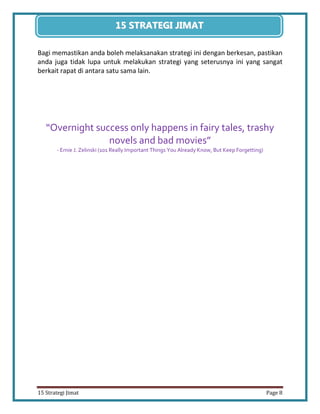 8 
15 Strategi Jimat Page 8 
15 STRATEGII JIIMAT 
Bagi memastikan anda boleh melaksanakan strategi ini dengan berkesan, pastikan anda juga tidak lupa untuk melakukan strategi yang seterusnya ini yang sangat berkait rapat di antara satu sama lain. 
“Overnight success only happens in fairy tales, trashy novels and bad movies” 
- Ernie J. Zelinski (101 Really Important Things You Already Know, But Keep Forgetting) 
 