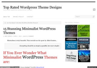 Top Rated Wordpress Theme Designs
    D ISC OVER SMASH IN G WOR D PR ESS TH EMES




    ABOU T ME       PR IVAC Y POL IC Y        C ON TAC T                                                        Search



          Are You Ready To See Best WordPress Portfolio Them es?                                 TOP RA TE D THE ME S




    15 Stunning Minimalist WordPress
    Themes
    by JEFF CROSS on A PRIL 1, 2012 · LEA V E A COMMENT



          Minimalism is truly beautiful. That reminds me the quote by Albert Enstein…


                                Everything should be as simple as possible, but never simpler.




    If You Ever Wonder What
    Minimalist WordPress Themes
    are:
open in browser PRO version      Are you a developer? Try out the HTML to PDF API                                        pdfcrowd.com
 
