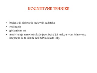 KOGNITIVNE TEHNIKE
• brojenje ili rješavanje brojevnih zadataka
• recitiranje
• gledanje na sat
• motivirajuće samoinstrukcije (npr. izdrži još malo; u tvom je interesu;
zbog toga da te više ne boli zub/kuk/leđa i sl.).
 