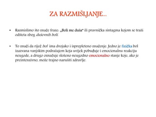 ZA RAZMIŠLJANJE...
• Razmislimo što znače fraze: „Boli me duša” ili pravnička sintagma kojom se traži
odšteta zbog duševnih boli.
• To znači da riječ bol ima dvojako i isprepleteno značenje. Jedno je fizička bol
izazvana vanjskim podražajem koja uvijek pobuđuje i emocionalnu reakciju
neugode, a drugo označuje složeno neugodno emocionalno stanje koje, ako je
preintenzivno, može trajno narušiti zdravlje.
 